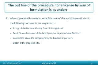 Phr_ali91@hotmail.com
The out line of the procedure, for a license by way of
formulation is as under:-
1. When a proposal is made for establishment of the a pharmaceutical unit,
the following documents are requested: -
– A copy of the National Identity Card of the applicant.
– Deed / lease document of the land / plot, for its proper identification.
– Information about the company/firm, its directors or partners.
– Sketch of the proposed site.
Muhammad Ali 20
 