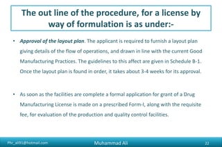 Phr_ali91@hotmail.com
The out line of the procedure, for a license by
way of formulation is as under:-
• Approval of the layout plan. The applicant is required to furnish a layout plan
giving details of the flow of operations, and drawn in line with the current Good
Manufacturing Practices. The guidelines to this affect are given in Schedule B-1.
Once the layout plan is found in order, it takes about 3-4 weeks for its approval.
• As soon as the facilities are complete a formal application for grant of a Drug
Manufacturing License is made on a prescribed Form-I, along with the requisite
fee, for evaluation of the production and quality control facilities.
Muhammad Ali 22
 