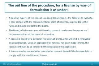 Phr_ali91@hotmail.com
The out line of the procedure, for a license by way of
formulation is as under:-
• A panel of experts of the Central Licensing Board inspects the facilities to evaluate,
if they comply with the requirements for grant of a license, as provided in the
rules, and makes a report to the Board.
• The Board, which meets every 6-8 weeks, passes its orders on the report and
recommendations of the panel of inspectors.
• A license is issued for a period of five years at a time, after which it is renewable
on an application. Once an application for renewal has been made in time, the
license continues to be in force till the decision on the application.
• A license may be suspended or cancelled or renewal denied if the licensee fails to
comply with the conditions of license.
Muhammad Ali 23
 