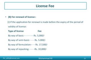 Phr_ali91@hotmail.com
License Fee
• (B) For renewal of license:-
(i) If the application for renewal is made before the expiry of the period of
validity of license:
Type of license Fee
By way of basic - - - - - - - Rs. 15,000/-
By way of semi-basic- - - - Rs. 15.000/-
By way of formulation-- - - Rs. 50,000/-
By way of repacking- - - - -Rs. 30,000/-
Muhammad Ali 25
 
