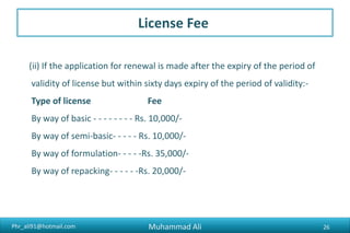 Phr_ali91@hotmail.com
License Fee
• II SITE VERIFICATION AND LAYOUT PLAN
[See Rule 26(3B)]
(A) Site of inspection and verification- - - Rs. 5,000/-
(B) Approval of layout plan- - - - Rs. 5000/- per Section
(C) Revision or Extension of layout plan- - Rs. 5000/-per Section
• III REPACKING
[See Rule 17(3)]
Repacking of Drugs Rs. 5000/- per drug Specified in
Schedule D.
Muhammad Ali 26
 