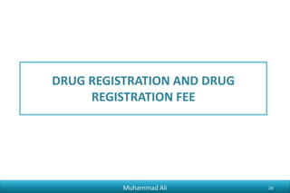 Phr_ali91@hotmail.com
DRUGS REGISTRATION BAORD
• Main Functions Under Drugs Act 1976:
– Registration of Drugs
– Renewal of Registrations
• Composition
Headed by Director General Health
members including
• Technical Experts (Clinical Physician, Clinical Pharmacologist, Professor of Pharmacy, Animal
Husbandry Commissioner, Pharmaceutical Production and Quality Control, Biologicals)
• Representatives from Ministry of Law and Justice Division. IPO
• Observers
Muhammad Ali 28
 