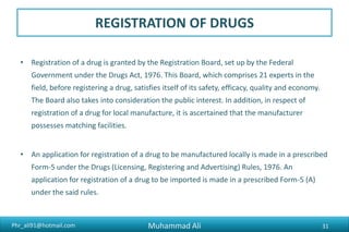 Phr_ali91@hotmail.com
REGISTRATION OF DRUGS
• The respective offices evaluate the application. It takes 3-6 months to process the
applications for branded generic drugs and 6-12 months in respect of new molecules.
• Once the application is complete and has been evaluated it is placed before the
Registration Board for its orders.
• For every potency/strength of a drug a separate application is required.
• A registration is issued for a period of five years at a time, after which it is renewable on
an application. Once an application for renewal has been made in time, the registration
continues to be in force till the decision on the application.
• A registration may be suspended or cancelled or renewal denied if the holder of the
registration fails to comply with the conditions of registration.
Muhammad Ali 31
 