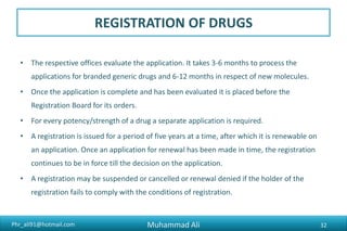 Phr_ali91@hotmail.com
REGISTRATION OF DRUGS
• The Federal Government has set up Expert Committees including a
committee on Biological and a committee on Veterinary Drugs for
furnishing opinion after drug's evaluation. The Registration Board also
considers these opinions.
Muhammad Ali 32
 