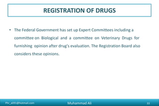 Phr_ali91@hotmail.com
DRUG REGISTRATION
Criteria for Registration
– Efficacy
– Safety
– Quality
Type of Registration
– Registration of Locally Manufactured Drugs
– Registration of Imported Drugs
Muhammad Ali 33
 