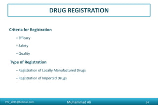 Phr_ali91@hotmail.com
Forms for Registration
• FORM 5 : Application for registration of a drug for local manufacture
• FORM 5-A : Application form for registration of an imported drug
• FORM 5-B : Application form for renewal of registration of all kinds of drugs
• FORM 5-D : Application form for registration of a dosage form containing a
new drug molecule or a new combination / dosage form, for local
manufacture
• FORM 5-E : Application form for the registration to manufacture a patented
drug
Muhammad Ali 34
 