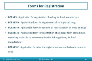 Phr_ali91@hotmail.com
DRUGE REGISTRAION FEE
• [See Rule 26(3B)]
(A) For the grant of registration:
Type of Drug Fee
New drug Molecule- - - - - Rs. 50,000/-
Any Other drug for import- - - - Rs. 100,000/-
Any other drug for local manufacture- - Rs. 20,000/-
Muhammad Ali 35
 