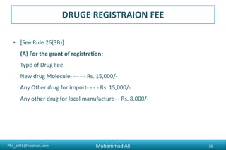 Phr_ali91@hotmail.com
DRUG REGISTRAION FEE
• (B) For renewal of registration :
(i) If the application for renewal is made before theory of the period of validity of a certificate of a
certificate of registration.
Type of Drug Fee
New drug Molecule- - - - - Rs. 20,000/-
For Import - - - - - - - - - - - Rs. 20,000/-
For local Manufacture - - - - -Rs. 10,000/-
(ii) If the application for renewals made after the expiry of the period of validity of certificate of
registration but within sixty days after expiry of the period of validity.
Type of Drug Fee
For Import - - - - - - - - -Rs. 40,000/-
For local Manufacture - - Rs. 20,000/-
Including galenicals
Muhammad Ali 36
 