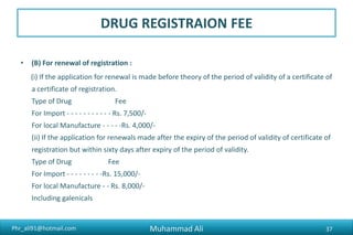 Phr_ali91@hotmail.com
DRUG REGISTRAION FEE
• (C) Variance to registration application i.e. Rs.5,000/-
• Variance to registration application i.e. change in inactive
• raw materials, method of manufacture, testing method / quality
specification, product specification, packing materials
• including change of labeling specification, etc.
Muhammad Ali 37
 