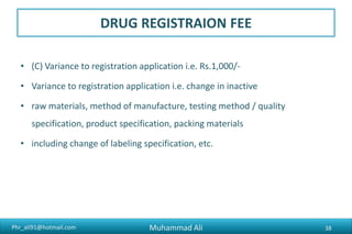 Phr_ali91@hotmail.com
DRUG REGISTRAION FEE
• For the grant of additional pack (Price Fixation):
Any drug for local manufacture or import- - - - Rs. 5,000/-
• For the Price increase
Any drug for local manufacture or import (human)- - - - Rs. 20,000/-
• For the Price increase
Any other application having commercial significance- - - - Rs. 5,000/-
Muhammad Ali 38
 