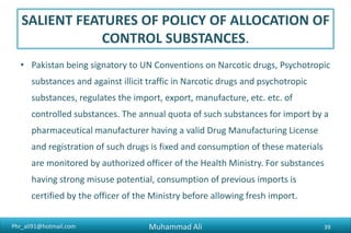 Phr_ali91@hotmail.com
SALIENT FEATURES OF POLICY OF ALLOCATION OF
CONTROL SUBSTANCES.
• Pakistan being signatory to UN Conventions on Narcotic drugs, Psychotropic
substances and against illicit traffic in Narcotic drugs and psychotropic
substances, regulates the import, export, manufacture, etc. etc. of
controlled substances. The annual quota of such substances for import by a
pharmaceutical manufacturer having a valid Drug Manufacturing License
and registration of such drugs is fixed and consumption of these materials
are monitored by authorized officer of the Health Ministry. For substances
having strong misuse potential, consumption of previous imports is
certified by the officer of the Ministry before allowing fresh import.
Muhammad Ali 39
 