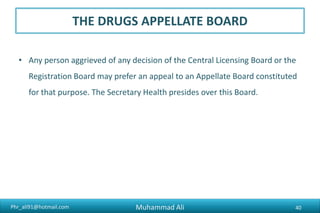 Phr_ali91@hotmail.com
THE DRUGS APPELLATE BOARD
• Any person aggrieved of any decision of the Central Licensing Board or the
Registration Board may prefer an appeal to an Appellate Board constituted
for that purpose. The Secretary Health presides over this Board.
Muhammad Ali 40
 