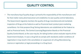 Phr_ali91@hotmail.com
QUALITY CONTROL
• The manufacturing of quality drugs is primarily the responsibility of the manufacturer and
for that matter every pharmaceutical unit establishes its own quality control laboratory.
The Government regularly monitors the quality of drugs manufactured and marketed.
Inspectors of Drugs at the Federal as well as Provincial level conduct post-marketing
surveillance. For that purpose Drug Testing laboratories are established at the Federal as
well as Provincial levels. The Central Licensing/Registration Boards or the Provincial
Quality Control Board, as the case may be, for taking further action evaluate reports of the
Government Analysts. In case a drug fails to comply with standards and/or conditions of
registration it may result in the cancellation or suspension of a Drug Manufacturing
License or registration or legal proceedings in a Drug Court.
Muhammad Ali 41
 