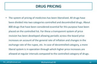 Phr_ali91@hotmail.com
DRUG PRICING
• The system of pricing of medicines has been liberalized. All drugs have
been divided into two categories controlled and decontrolled drugs. About
800 drugs that have been considered essential for this purpose have been
placed on the controlled list. For these a transparent system of price
revision has been developed allowing periodic across-the-board price
increases on account of the general rate of inflation and changes in the
exchange rate of the rupee, etc. In case of decontrolled category, a more
liberal system is in operation through which higher price increases are
allowed at regular intervals compared to the controlled category of drugs.
Muhammad Ali 42
 