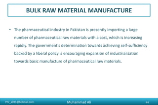 Phr_ali91@hotmail.com
BULK RAW MATERIAL MANUFACTURE
• The pharmaceutical industry in Pakistan is presently importing a large
number of pharmaceutical raw materials with a cost, which is increasing
rapidly. The government's determination towards achieving self-sufficiency
backed by a liberal policy is encouraging expansion of industrialization
towards basic manufacture of pharmaceutical raw materials.
Muhammad Ali 44
 