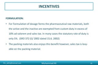 Phr_ali91@hotmail.com
INCENTIVES
FORMULATION:
• For Formulation of dosage forms the pharmaceutical raw materials, both
the active and the inactive are exempted from custom duty in excess of
10% ad valorem and sales tax. In many cases the statutory rate of duty is
only 5%. (SRO 372 (I)/ 2002 dated 15.6. 2002)
• The packing materials also enjoys this benefit however, sales tax is levy-
able on the packing material.
Muhammad Ali 45
 