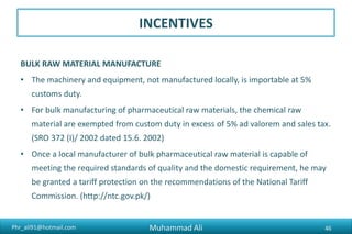 Phr_ali91@hotmail.com
INCENTIVES
BULK RAW MATERIAL MANUFACTURE
• The machinery and equipment, not manufactured locally, is importable at 5%
customs duty.
• For bulk manufacturing of pharmaceutical raw materials, the chemical raw
material are exempted from custom duty in excess of 5% ad valorem and sales tax.
(SRO 372 (I)/ 2002 dated 15.6. 2002)
• Once a local manufacturer of bulk pharmaceutical raw material is capable of
meeting the required standards of quality and the domestic requirement, he may
be granted a tariff protection on the recommendations of the National Tariff
Commission. (http://ntc.gov.pk/)
Muhammad Ali 46
 