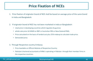 Phr_ali91@hotmail.com
Price Fixation of NCEs
1. Price fixation of originator brand of NCE shall be based on average price of the same brand
in India and Bangladesh.
2. If originator brand of NCE has not been marketed in India or Bangladesh:
• retail price in developing countries which regulate drug prices
• whole sale price UK MIMS or BNF or Australian PBS or New Zealand PMA;
• Price calculated on the basis of landed cost plus 35% makeup to calculate trade price.
• Demanded price.
3. Through Respective country Embassy
• Price Available on Official Website of Respective Country
• Pakistani chartered accountants of MNc’s operating in Pakistan through their member firms in
the respective countries.
Muhammad Ali 48
 