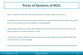 Phr_ali91@hotmail.com
Prices of Generics of NCEs
• Generic substitutes of the NCE shall be fixed @ 30% less than the originator brand price
• If originator brand of an NCE is not marketed in Pakistan then generic substitute price shall be fixed at 30%
less than the originator brand price available in India/Bangladesh
• NCEs shall be deemed to be listed in the Schedule for four years or till the time of entry of at least three
generic brands in the market, whichever is earlier.
• At that time, maximum retail price of the originator brand of NCE shall be reduced by 30% and then NCE
shall be considered as non-scheduled
• Maximum retail price of any generic of originator brand of NCE shall not exceed the maximum retail price.
Muhammad Ali 49
 