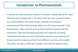 Phr_ali91@hotmail.com
Introduction to Pharmaceuticals
• Presently the pharmaceutical industry in Pakistan is producing all the major
pharmaceutical dosage forms. Similarly, there are some special products
e.g. immunological, anti-cancer drugs, antidotes and products
manufactured from biotechnology, which are still being imported, in the
finished form. These specific areas provide excellent opportunities for
investment. Only few bulk pharmaceutical raw materials are being
manufactured locally and most of the pharmaceutical raw materials are
being imported in large quantities from different countries of the world.
This sector also gives challenge to explore and avail the opportunities.
Muhammad Ali 5
 