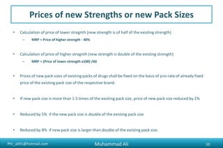 Phr_ali91@hotmail.com
Prices of new Strengths or new Pack Sizes
• Calculation of price of lower stregnth (new strength is of half of the existing strength)
– MRP = Price of higher strength - 40%
• Calculation of price of higher stregnth (new strength is double of the existing strength)
– MRP = (Price of lower strength x100) /60
• Prices of new pack sizes of existing packs of drugs shall be fixed on the basis of pro-rata of already fixed
price of the existing pack size of the respective brand.
• If new pack size is more than 1.5 times of the existing pack size, price of new pack size reduced by 2%
• Reduced by 5% if the new pack size is double of the existing pack size
• Reduced by 8% if new pack size is larger than double of the existing pack size.
Muhammad Ali 50
 
