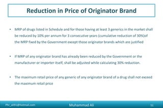 Phr_ali91@hotmail.com
Reduction in Price of Originator Brand
• MRP of drugs listed in Schedule and for those having at least 3 generics in the market shall
be reduced by 10% per annum for 3 consecutive years (cumulative reduction of 30%)of
the MRP fixed by the Government except those originator brands which are justified
• If MRP of any originator brand has already been reduced by the Government or the
manufacturer or importer itself, shall be adjusted while calculating 30% reduction.
• The maximum retail price of any generic of any originator brand of a drug shall not exceed
the maximum retail price
Muhammad Ali 51
 