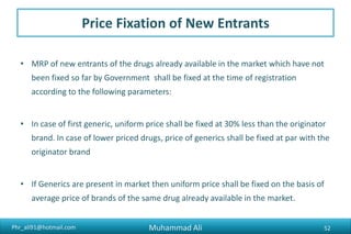 Phr_ali91@hotmail.com
Price Fixation of New Entrants
• MRP of new entrants of the drugs already available in the market which have not
been fixed so far by Government shall be fixed at the time of registration
according to the following parameters:
• In case of first generic, uniform price shall be fixed at 30% less than the originator
brand. In case of lower priced drugs, price of generics shall be fixed at par with the
originator brand
• If Generics are present in market then uniform price shall be fixed on the basis of
average price of brands of the same drug already available in the market.
Muhammad Ali 52
 