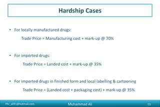 Phr_ali91@hotmail.com
Hardship Cases
• For locally manufactured drugs:
Trade Price = Manufacturing cost + mark-up @ 70%
• For imported drugs:
Trade Price = Landed cost + mark-up @ 35%
• For imported drugs in finished form and local labelling & cartooning
Trade Price = (Landed cost + packaging cost) + mark-up @ 35%
Muhammad Ali 53
 