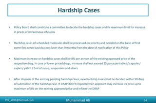 Phr_ali91@hotmail.com
Hardship Cases
• Policy Board shall constitute a committee to decide the hardship cases and fix maximum limit for increase
in prices of intravenous infusions
• Hardship cases of scheduled molecules shall be processed on priority and decided on the basis of first
come first serve basis but not later than 9 months from the date of notification of this Policy
• Maximum increase on hardship cases shall be 8% per annum of the existing approved price of the
respective drug. In case of lower priced drugs, increase shall not exceed 25 paisa per tablet / capsule /
caplet / patch / 5ml of syrup, suspension and elixirs
• After disposal of the existing pending hardship cases, new hardship cases shall be decided within 90 days
of submission of the hardship case. If DRAP didn’t response then applicant may increase its price up to
maximum of 8% on the existing approved price and inform the DRAP
Muhammad Ali 54
 
