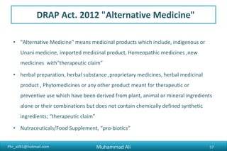 Phr_ali91@hotmail.com
DRAP Act. 2012 "Alternative Medicine"
• "Alternative Medicine" means medicinal products which include, indigenous or
Unani medicine, imported medicinal product, Homeopathic medicines ,new
medicines with“therapeutic claim”
• herbal preparation, herbal substance ,proprietary medicines, herbal medicinal
product , Phytomedicines or any other product meant for therapeutic or
preventive use which have been derived from plant, animal or mineral ingredients
alone or their combinations but does not contain chemically defined synthetic
ingredients; “therapeutic claim”
• Nutraceuticals/Food Supplement, “pro-biotics”
Muhammad Ali 57
 