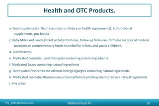 Phr_ali91@hotmail.com
Health and OTC Products.
a. Food supplements (Neutraceuticals or dietary or health supplements). b. Nutritional
supplements, pro-biotics
c. Baby Milks and Foods (infant or baby formulae, follow up formulae, formulae for special medical
purposes or complementary foods intended for infants and young children).
d. Disinfectants.
e. Medicated cosmetics, and shampoos containing natural ingredients.
f. Medicated Soaps containing natural ingredients
g. Tooth pastes/mouthwashes/throat lozenges/gargles containing natural ingredients.
h. Medicated cosmetics/Derma-care products/Balms/ patches/ medicated oils natural ingredients
i. Any other.
Muhammad Ali 58
 