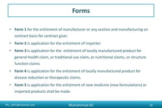 Phr_ali91@hotmail.com
Forms
• Form 1 for the enlistment of manufacturer or any section and manufacturing on
contract basis for contract giver.
• Form 2 is application for the enlistment of importer.
• Form 3 is application for the enlistment of locally manufactured product for
general health claim, or traditional use claim, or nutritional claims, or structure
function claims
• Form 4 is application for the enlistment of locally manufactured product for
disease reduction or therapeutic claims.
• Form 5 is application for the enlistment of new medicine (new formulations) or
imported products shall be made.
Muhammad Ali 59
 