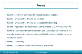 Phr_ali91@hotmail.com
Forms
• Form 6 :Enlistment Certificate for manufacturer or importer
• Form 7 : Enlistment Certificate for products
• Form 8 : Enlistment Certificate for contract manufacturing
• Form 9 : Application of Free Sale and Compliance to G.M.P of OTC Products
• Form 10 : Certificate for compliance to Good Manufacturing Practices to the
manufacturer of alternative medicine and health products shall be issued to
enlistment holder
• Form 11 : Warranty
• Form 12 :Enlistment holder shall authorize distributors
Muhammad Ali 60
 