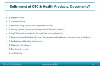 Phr_ali91@hotmail.com
Enlistment of OTC & Health Products. Documents?
• 1. Product Profile
• 2.Master Formula.
• 3. Manufacturing process and in-process controls
• 3. Testing specifications for raw material and finished products.
• 4. Shelf life and storage.(shelf life shall base on stability data).
• 5. Recommended Conditions for use / disease reduction claims as per standards of evidence.
• 6. Packaging and labeling information.
• 7. Maximum Retail price.
• 8. Fee deposit receipt.
• 9. undertaking
Muhammad Ali 61
 