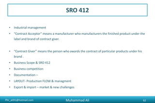 Phr_ali91@hotmail.com
SRO 412
• Industrial management
• “Contract Acceptor” means a manufacturer who manufacturers the finished product under the
label and brand of contract giver.
• “Contract Giver” means the person who awards the contract of particular products under his
brand .
• Business Scope & SRO 412
• Business competition
• Documentation –
• LAYOUT- Production FLOW & managment
• Export & import – market & new challenges
Muhammad Ali 62
 