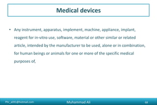 Phr_ali91@hotmail.com
Medical devices
• Any instrument, apparatus, implement, machine, appliance, implant,
reagent for in-vitro use, software, material or other similar or related
article, intended by the manufacturer to be used, alone or in combination,
for human beings or animals for one or more of the specific medical
purposes of,
Muhammad Ali 68
 