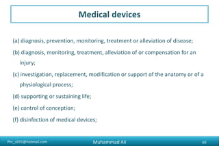 Phr_ali91@hotmail.com
Medical devices
(a) diagnosis, prevention, monitoring, treatment or alleviation of disease;
(b) diagnosis, monitoring, treatment, alleviation of or compensation for an
injury;
(c) investigation, replacement, modification or support of the anatomy or of a
physiological process;
(d) supporting or sustaining life;
(e) control of conception;
(f) disinfection of medical devices;
Muhammad Ali 69
 