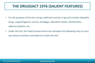 Phr_ali91@hotmail.com
THE DRUGSACT 1976 (SALIENT FEATURES)
• For the purpose of this Act a drug is defined in section 3 (g) and includes allopathic
drugs, surgical ligature, sutures, bandages, absorbent cotton, disinfectants,
adhesive plasters, etc.
• Under this Act, the Federal Government has laid down the following rules to carry
out various functions entrusted to it under this Act.
Muhammad Ali 7
 