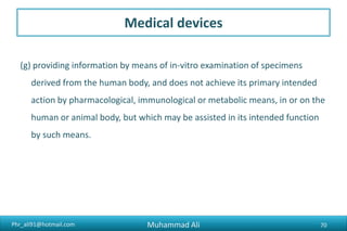 Phr_ali91@hotmail.com
Medical devices
(g) providing information by means of in-vitro examination of specimens
derived from the human body, and does not achieve its primary intended
action by pharmacological, immunological or metabolic means, in or on the
human or animal body, but which may be assisted in its intended function
by such means.
Muhammad Ali 70
 