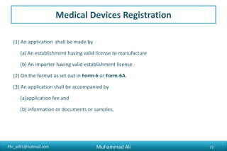 Phr_ali91@hotmail.com
Medical Devices Registration
(1) An application shall be made by
(a) An establishment having valid license to manufacture
(b) An importer having valid establishment license.
(2) On the format as set out in Form-6 or Form-6A.
(3) An application shall be accompanied by
(a)application fee and
(b) information or documents or samples,
Muhammad Ali 72
 