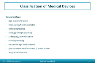 Phr_ali91@hotmail.com
Classification of Medical Devices
Categories/Types
• Non invasive/Invasive
• Implantable/Non implantable
• IVD’s (diagnostics)
• Life supporting/sustaining
• Self testing/adminisitration
• Service providing
• Reusable surgical instruments
• Special access tools/machines (Custom made)
• Surgical invasive MD
Muhammad Ali 75
 