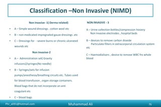 Phr_ali91@hotmail.com
Classification –Non Invasive (NIMD)
Non Invasive -1( Derma related)
• A – Simple wound dressings . cotton wool etc
• B – non medicated impregnated gauze dressings .etc
• C – Dressings for - severe burns or chronic ulcerated
wounds etc
Non Invasive-2
• A – Administration set( Gravity
infusions)/syringes(No needle)
• B – Syringes/sets for infusion
pumps/anesthesia/breathing circuits etc. Tubes used
for blood transfusion , organ storage containers.
Blood bags that do not incorporate an anti
coagulant etc
• C – blood bags
NON INVASIVE - 3
A – Urine collection bottles/compression hosiery
Non Invasive electrodes , hospital beds
B – devices to remove carbon dioxide
Particulate filters in extracorporial circulation system
etc
C – Haemodialisers , device to remove WBC fro whole
blood
Muhammad Ali 76
 