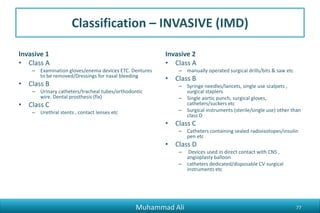 Classification – INVASIVE (IMD)
Invasive 1
• Class A
– Examination gloves/enema devices ETC. Dentures
to be removed/Dressings for nasal bleeding
• Class B
– Urinary catheters/tracheal tubes/orthodontic
wire. Dental prosthesis (fix)
• Class C
– Urethral stents , contact lenses etc
Invasive 2
• Class A
– manually operated surgical drills/bits & saw etc
• Class B
– Syringe needles/lancets, single use scalpets ,
surgical staplers
– Single aortic punch, surgical gloves,
catheters/suckers etc
– Surgical instruments (sterile/single use) other than
class D
• Class C
– Catheters containing sealed radioisotopes/insulin
pen etc
• Class D
– Devices used in direct contact with CNS ,
angioplasty balloon
– catheters dedicated/disposable CV surgical
instruments etc
Muhammad Ali 77
 