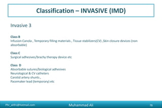 Phr_ali91@hotmail.com
Invasive 3
Class B
Infusion Canola , Temporary filling materials , Tissue stabilizers(CV) ,Skin closure devices (non
absorbable)
Class C
Surgical adhesives/brachy therapy device etc
Class D
Absorbable sutures/biological adhesives
Neurological & CV catheters
Carotid artery shunts ,
Pacemaker lead (temporary) etc
Classification – INVASIVE (IMD)
Muhammad Ali 78
 