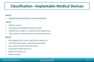 Phr_ali91@hotmail.com
Classification –Implantable Medical Devices
Class B
• BRIDGES/CROWNS/DENTAL FILLING MATERIALS
Class C
• Implants used in :
• Orthopedic /dental/ophthalmic/CV fields
• Maxilla-facial implants , prosthetic joint replacement
• Bone cement , Internal sutures (non absorbable) etc
Class D
• Rechargeable non active drug delivery system etc
• Prosthetic heart valves , spinal/vascular stents
• Pace makers & their electrodes/leads
• Implantable defibrillators etc
• Bioactive implants etc
• Breast implants
Muhammad Ali 79
 