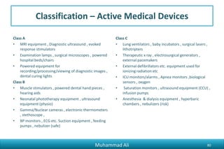 Classification – Active Medical Devices
Class A
• MRI equipment , Diagnostic ultrasound , evoked
response stimulators
• Examination lamps , surgical microscopes , powered
hospital beds/chairs
• Powered equipment for
recording/processing/viewing of diagnostic images ,
dental curing lights
Class B
• Muscle stimulators , powered dental hand pieces ,
hearing aids
• Neonatal phototherapy equipment , ultrasound
equipment (physio)
• Gamma/Nuclear cameras , electronic thermometers
, stethoscope ,
• BP monitors , ECG etc. Suction equipment , feeding
pumps , nebulizer (safe)
Class C
• Lung ventilators , baby incubators , surgical lasers ,
lithotripters
• Therapeutic x ray , electrosurgical generators ,
external pacemakers
• External defibrillators etc. equipment used for
ionizing radiation etc
• ICU monitors/alarms , Apnea monitors ,biological
sensors , oxygen
• Saturation monitors , ultrasound equipment (CCU) ,
infusion pumps
• Anesthesia & dialysis equipment , hyperbaric
chambers , nebulizers (risk)
Muhammad Ali 80
 