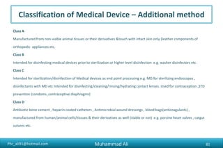 Phr_ali91@hotmail.com
Classification of Medical Device – Additional method
Class A
Manufactured from non-viable animal tissues or their derivatives &touch with intact skin only (leather components of
orthopedic appliances etc.
Class B
Intended for disinfecting medical devices prior to sterilization or higher level disinfection e.g. washer disinfectors etc
Class C
Intended for sterilization/disinfection of Medical devices as end point processing e.g. MD for sterilizing endoscopes ,
disinfectants with MD etc Intended for disinfecting/cleaning/rinsing/hydrating contact lenses. Used for contraception ,STD
prevention (condoms ,contraceptive diaphragms)
Class D
Antibiotic bone cement , heparin coated catheters , Antimicrobial wound dressings , blood bags(anticoagulants) ,
manufactured from human/animal cells/tissues & their derivatives as well (viable or not) e.g. porcine heart valves , catgut
sutures etc.
Muhammad Ali 81
 