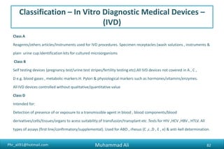 Phr_ali91@hotmail.com
Classification – In Vitro Diagnostic Medical Devices –
(IVD)
Class A
Reagents/others articles/Instruments used for IVD procedures. Specimen receptacles (wash solutions , instruments &
plain urine cup.Identification kits for cultured microorganisms
Class B
Self testing devices (pregnancy test/urine test stripes/fertility testing etc).All IVD devices not covered in A , C ,
D e.g. blood gases , metabolic markers.H. Pylori & physiological markers such as hormones/vitamins/enzymes.
All IVD devices controlled without qualitative/quantitative value
Class D
Intended for:
Detection of presence of or exposure to a transmissible agent in blood , blood components/blood
derivatives/cells/tissues/organs to acess suitability of transfusion/transplant etc .Tests for HIV ,HCV ,HBV , HTLV. All
types of assays (first line/confirmatory/supplemental). Used for ABO , rhesus (C ,c ,D , E , e) & anti-kell determination.
Muhammad Ali 82
 