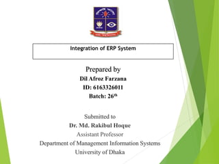 Submitted to
Dr. Md. Rakibul Hoque
Assistant Professor
Department of Management Information Systems
University of Dhaka
Prepared by
Dil Afroz Farzana
ID: 6163326011
Batch: 26th
Integration of ERP System
 