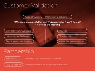 Customer Validation
Partnership
Aalto University — Piloting in 2 schools
University of Helsinki Otaniemi.fi
Åbo Akademi University Nokia Research Center
University of Jyväskylä Warsila
"We need such a solution and if students like it we'll buy it!"
- Aalto Board Meeting
Talentmatch
City of Espoo
Posting job and newsletters on Noticed
Posting city events for enterprises and students
6
 